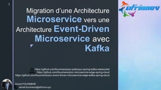 z
Migration d’une Architecture
Microservice vers une
Architecture Event-Driven
Microservice avec
Kafka
1
Daniel FOUOMENE
daniel.fouomene@afrinnov.xyz
https://github.com/fouomene/poc-jcdecaux-spring-kafka-websocket
https://github.com/fouomene/poc-microservice-edge-spring-cloud
https://github.com/fouomene/poc-event-driven-microservice-edge-kafka-spring-cloud
 