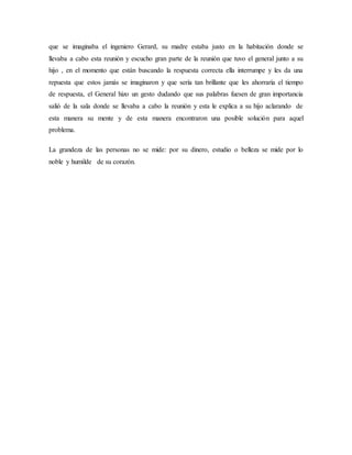 que se imaginaba el ingeniero Gerard, su madre estaba justo en la habitación donde se
llevaba a cabo esta reunión y escucho gran parte de la reunión que tuvo el general junto a su
hijo , en el momento que están buscando la respuesta correcta ella interrumpe y les da una
repuesta que estos jamás se imaginaron y que sería tan brillante que les ahorraría el tiempo
de respuesta, el General hizo un gesto dudando que sus palabras fuesen de gran importancia
salió de la sala donde se llevaba a cabo la reunión y esta le explica a su hijo aclarando de
esta manera su mente y de esta manera encontraron una posible solución para aquel
problema.
La grandeza de las personas no se mide: por su dinero, estudio o belleza se mide por lo
noble y humilde de su corazón.
 