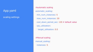 App.yaml
scaling settings
#automatic scaling
automatic_scaling:
min_num_instances: 5
max_num_instances: 20
cool_down_period_sec: 120 # default value
cpu_utilization:
target_utilization: 0.5
#Manual scaling
manual_scaling:
instances: 5
 