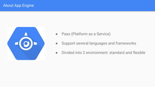 About App Engine
● Paas (Platform as a Service)
● Support several languages and frameworks
● Divided into 2 environment: standard and flexible
 