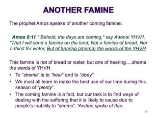 The prophet Amos speaks of another coming famine:
Amos 8:11 " Behold, the days are coming," say Adonai YHVH,
"That I will send a famine on the land, Not a famine of bread, Nor
a thirst for water, But of hearing (shema) the words of the YHVH.
This famine is not of bread or water, but one of hearing….shema
the words of YHVH.
• To “shema” is to “hear” and to “obey”.
• We must all learn to make the best use of our time during this
season of “plenty”.
• The coming famine is a fact, but our task is to find ways of
dealing with the suffering that it is likely to cause due to
people’s inability to “shema”. Yeshua spoke of this:
18
 