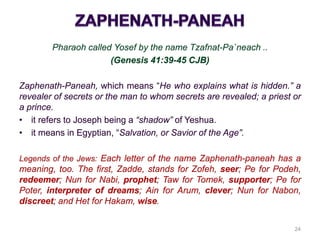 Pharaoh called Yosef by the name Tzafnat-Pa`neach ..
(Genesis 41:39-45 CJB)
Zaphenath-Paneah, which means “He who explains what is hidden.” a
revealer of secrets or the man to whom secrets are revealed; a priest or
a prince.
• it refers to Joseph being a “shadow” of Yeshua.
• it means in Egyptian, “Salvation, or Savior of the Age”.
Legends of the Jews: Each letter of the name Zaphenath-paneah has a
meaning, too. The first, Zadde, stands for Zofeh, seer; Pe for Podeh,
redeemer; Nun for Nabi, prophet; Taw for Tomek, supporter; Pe for
Poter, interpreter of dreams; Ain for Arum, clever; Nun for Nabon,
discreet; and Het for Hakam, wise.
24
 