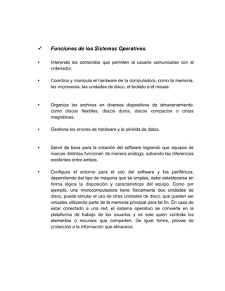  Funciones de los Sistemas Operativos.
• Interpreta los comandos que permiten al usuario comunicarse con el
ordenador.
• Coordina y manipula el hardware de la computadora, como la memoria,
las impresoras, las unidades de disco, el teclado o el mouse.
• Organiza los archivos en diversos dispositivos de almacenamiento,
como discos flexibles, discos duros, discos compactos o cintas
magnéticas.
• Gestiona los errores de hardware y la pérdida de datos.
• Servir de base para la creación del software logrando que equipos de
marcas distintas funcionen de manera análoga, salvando las diferencias
existentes entre ambos.
• Configura el entorno para el uso del software y los periféricos;
dependiendo del tipo de máquina que se emplea, debe establecerse en
forma lógica la disposición y características del equipo. Como por
ejemplo, una microcomputadora tiene físicamente dos unidades de
disco, puede simular el uso de otras unidades de disco, que pueden ser
virtuales utilizando parte de la memoria principal para tal fin. En caso de
estar conectado a una red, el sistema operativo se convierte en la
plataforma de trabajo de los usuarios y es este quien controla los
elementos o recursos que comparten. De igual forma, provee de
protección a la información que almacena.
 