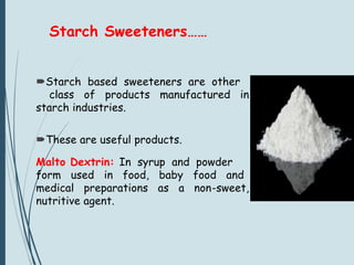 Starch Sweeteners……
Starch based sweeteners are other
class of products manufactured in
starch industries.
These are useful products.
Malto Dextrin: In syrup and powder
form used in food, baby food and
medical preparations as a non-sweet,
nutritive agent.
 