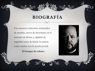 BIOGRAFÍA
Fue camarero, babysitter, restaurador
de muebles, asesor de inversiones en el
mercado de divisas y vigilante de
seguridad antes de iniciar su carrera
como escritor con la novela juvenil:
El bosque de colores
 