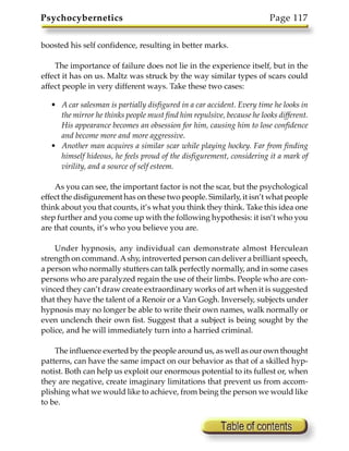 Psychocybernetics                                                       Page 117

boosted his self confidence, resulting in better marks.

    The importance of failure does not lie in the experience itself, but in the
effect it has on us. Maltz was struck by the way similar types of scars could
affect people in very different ways. Take these two cases:

   • A car salesman is partially disfigured in a car accident. Every time he looks in
     the mirror he thinks people must find him repulsive, because he looks different.
     His appearance becomes an obsession for him, causing him to lose confidence
     and become more and more aggressive.
   • Another man acquires a similar scar while playing hockey. Far from finding
     himself hideous, he feels proud of the disfigurement, considering it a mark of
     virility, and a source of self esteem.

    As you can see, the important factor is not the scar, but the psychological
effect the disfigurement has on these two people. Similarly, it isn’t what people
think about you that counts, it’s what you think they think. Take this idea one
step further and you come up with the following hypothesis: it isn’t who you
are that counts, it’s who you believe you are.

    Under hypnosis, any individual can demonstrate almost Herculean
strength on command. A shy, introverted person can deliver a brilliant speech,
a person who normally stutters can talk perfectly normally, and in some cases
persons who are paralyzed regain the use of their limbs. People who are con-
vinced they can’t draw create extraordinary works of art when it is suggested
that they have the talent of a Renoir or a Van Gogh. Inversely, subjects under
hypnosis may no longer be able to write their own names, walk normally or
even unclench their own fist. Suggest that a subject is being sought by the
police, and he will immediately turn into a harried criminal.

    The influence exerted by the people around us, as well as our own thought
patterns, can have the same impact on our behavior as that of a skilled hyp-
notist. Both can help us exploit our enormous potential to its fullest or, when
they are negative, create imaginary limitations that prevent us from accom-
plishing what we would like to achieve, from being the person we would like
to be.
 