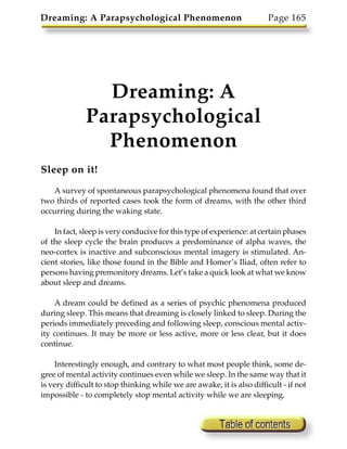 Dreaming: A Parapsychological Phenomenon                               Page 165




                Dreaming: A
              Parapsychological
                Phenomenon
Sleep on it!

   A survey of spontaneous parapsychological phenomena found that over
two thirds of reported cases took the form of dreams, with the other third
occurring during the waking state.

    In fact, sleep is very conducive for this type of experience: at certain phases
of the sleep cycle the brain produces a predominance of alpha waves, the
neo-cortex is inactive and subconscious mental imagery is stimulated. An-
cient stories, like those found in the Bible and Homer’s Iliad, often refer to
persons having premonitory dreams. Let’s take a quick look at what we know
about sleep and dreams.

    A dream could be defined as a series of psychic phenomena produced
during sleep. This means that dreaming is closely linked to sleep. During the
periods immediately preceding and following sleep, conscious mental activ-
ity continues. It may be more or less active, more or less clear, but it does
continue.

    Interestingly enough, and contrary to what most people think, some de-
gree of mental activity continues even while we sleep. In the same way that it
is very difficult to stop thinking while we are awake, it is also difficult - if not
impossible - to completely stop mental activity while we are sleeping.
 