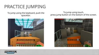 14
PRACTICE JUMPING
To jump using the keyboard, push the
spacebar.
To jump using touch,
press jump button on the bottom of the screen.
 