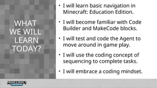 WHAT
WE WILL
LEARN
TODAY?
• I will learn basic navigation in
Minecraft: Education Edition.
• I will become familiar with Code
Builder and MakeCode blocks.
• I will test and code the Agent to
move around in game play.
• I will use the coding concept of
sequencing to complete tasks.
• I will embrace a coding mindset.
 