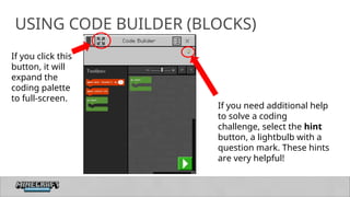 30
USING CODE BUILDER (BLOCKS)
If you need additional help
to solve a coding
challenge, select the hint
button, a lightbulb with a
question mark. These hints
are very helpful!
If you click this
button, it will
expand the
coding palette
to full-screen.
 