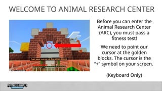 7
WELCOME TO ANIMAL RESEARCH CENTER
Before you can enter the
Animal Research Center
(ARC), you must pass a
fitness test!
We need to point our
cursor at the golden
blocks. The cursor is the
“+” symbol on your screen.
(Keyboard Only)
 