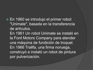  En 1960 se introdujo el primer robot
"Unimate'', basada en la transferencia
de artículos.
En 1961 Un robot Unimate se instaló en
la Ford Motors Company para atender
una máquina de fundición de troquel.
En 1966 Trallfa, una firma noruega,
construyó e instaló un robot de pintura
por pulverización.
 