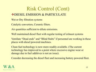 13
Risk Control (Cont)
DIESEL EMISSION & PARTICULATE
Wet or Dry filtration systems
Catalytic converters, Ceramic filters.
Air quantities sufficient to dilute emissions.
Well maintained diesel fleet with regular testing of exhaust systems
Ventilate “Dead ends” and “Blind Stubs” if personnel are working in these
places with diesel powered machines.
Clean fuel technology is now more readily available. (The current
technology has improved to a point where excessive engine wear or
damage due to fuel additives is not an issue).
Consider decreasing the diesel fleet and increasing battery powered fleet.
W &A
W a g st a f f e & Asso c ia t es
 