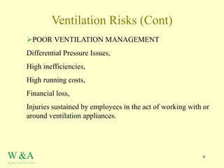 9
Ventilation Risks (Cont)
POOR VENTILATION MANAGEMENT
Differential Pressure Issues,
High inefficiencies,
High running costs,
Financial loss,
Injuries sustained by employees in the act of working with or
around ventilation appliances.
W &A
W a g st a f f e & Asso c ia t es
 