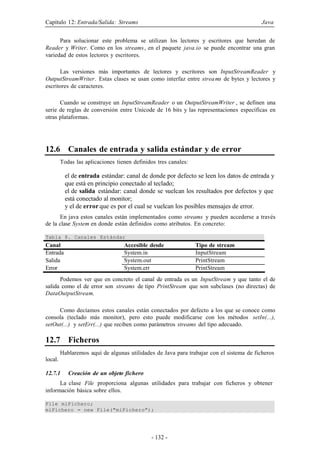 Capítulo 12: Entrada/Salida: Streams

Java

Para solucionar este problema se utilizan los lectores y escritores que heredan de
Reader y Writer. Como en los streams , en el paquete java.io se puede encontrar una gran
variedad de estos lectores y escritores.
Las versiones más importantes de lectores y escritores son InputStreamReader y
OutputStreamWriter. Estas clases se usan como interfaz entre strea ms de bytes y lectores y
escritores de caracteres.
Cuando se construye un InputStreamReader o un OutputStreamWriter , se definen una
serie de reglas de conversión entre Unicode de 16 bits y las representaciones específicas en
otras plataformas.

12.6 Canales de entrada y salida estándar y de error
Todas las aplicaciones tienen definidos tres canales:

el de entrada estándar: canal de donde por defecto se leen los datos de entrada y
que está en principio conectado al teclado;
el de salida estándar: canal donde se vuelcan los resultados por defectos y que
está conectado al monitor;
y el de error que es por el cual se vuelcan los posibles mensajes de error.
En java estos canales están implementados como streams y pueden accederse a través
de la clase System en donde están definidos como atributos. En concreto:
Tabla 8. Canales Estándar

Canal
Entrada
Salida
Error

Accesible desde
System.in
System.out
System.err

Tipo de stream
InputStream
PrintStream
PrintStream

Podemos ver que en concreto el canal de entrada es un InputStream y que tanto el de
salida como el de error son streams de tipo PrintStream que son subclases (no directas) de
DataOutputStream.
Como decíamos estos canales están conectados por defecto a los que se conoce como
consola (teclado más monitor), pero esto puede modificarse con los métodos setIn(...),
setOut(...) y setErr(...) que reciben como parámetros streams del tipo adecuado.

12.7 Ficheros
Hablaremos aquí de algunas utilidades de Java para trabajar con el sistema de ficheros
local.
12.7.1

Creación de un objeto fichero

La clase File proporciona algunas utilidades para trabajar con ficheros y obtener
información básica sobre ellos.
File miFichero;
miFichero = new File("miFichero");

- 132 -

 