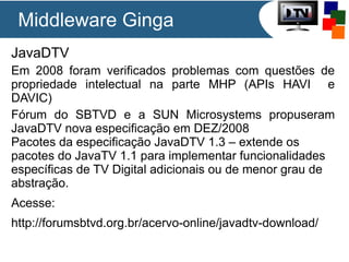 Middleware Ginga
JavaDTV
Em 2008 foram verificados problemas com questões de
propriedade intelectual na parte MHP (APIs HAVI e
DAVIC)
Fórum do SBTVD e a SUN Microsystems propuseram
JavaDTV nova especificação em DEZ/2008
Pacotes da especificação JavaDTV 1.3 – extende os
pacotes do JavaTV 1.1 para implementar funcionalidades
específicas de TV Digital adicionais ou de menor grau de
abstração.
Acesse:
http://forumsbtvd.org.br/acervo-online/javadtv-download/

 