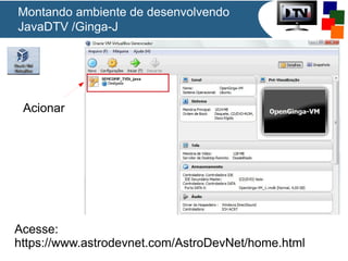 Montando ambiente de desenvolvendo
JavaDTV /Ginga-J

Acionar

Acesse:
https://www.astrodevnet.com/AstroDevNet/home.html

 