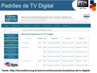 Padrões de TV Digital

Fonte: http://forumsbtvd.org.br/acervo-online/normas-brasileiras-de-tv-digital/

 