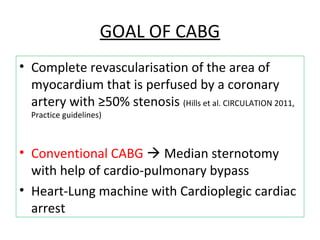 GOAL OF CABG
• Complete revascularisation of the area of
myocardium that is perfused by a coronary
artery with ≥50% stenosis (Hills et al. CIRCULATION 2011,
Practice guidelines)
• Conventional CABG  Median sternotomy
with help of cardio-pulmonary bypass
• Heart-Lung machine with Cardioplegic cardiac
arrest
 
