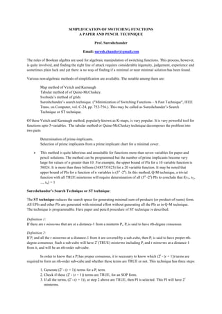 SIMPLIFICATION OF SWITCHING FUNCTIONS
                                 A PAPER AND PENCIL TECHNIQUE

                                                Prof. Sureshchander

                                       Email: suresh.chander@gmail.com

The rules of Boolean algebra are used for algebraic manipulation of switching functions. This process, however,
is quite involved, and finding the right line of attack requires considerable ingenuity, judgement, experience and
sometimes plain luck and yet there is no way of finding if a minimal or near minimal solution has been found.

Various non-algebraic methods of simplification are available. The notable among them are:

         Map method of Veitch and Karnaugh
         Tabular method of of Quine-McCluskey.
         Svoboda’s method of grids
         Sureshchander’s search technique. ("Minimization of Switching Functions - A Fast Technique", IEEE
         Trans. on Computer, vol. C-24, pp. 753-756.). This may be called as Sureshchander’s Search
         Technique or ST technique.

Of these Veitch and Karnaugh method, popularly known as K-maps, is very popular. It is very powerful tool for
functions upto 5-variables. The tabular method or Quine-McCluskey technique decomposes the problem into
two parts

         Determination of prime-implicants.
         Selection of prime implicants from a prime implicant chart for a minimal cover.

    »    This method is quite laborious and unsuitable for functions more than seven variables for paper and
         pencil solutions. The method can be programmed but the number of prime implicants become very
         large for values of n greater than 10. For example, the upper bound of PIs for a 10 variable function is
         58024. It is more than three billions (3485735825) for a 20 variable function. It may be noted that
         upper bound of PIs for a function of n variables is (3 n -2n). In this method, Q-M technique, a trivial
         function with all TRUE minrterms will require determination of all (3 n -2n) PIs to conclude that f(x1, x2,
         ..., xn) = 1

Sureshchander’s Search Technique or ST technique:

The ST technique reduces the search space for generating minimal sum-of-products (or product-of-sums) form.
All EPIs and other PIs are generated with minimal effort without generating all the PIs as in Q-M technique.
The technique is programmable. Here paper and pencil procedure of ST technique is described.

Definition 1:
If there are r minterms that are at a distance-1 from a minterm Pi, Pi is said to have rth-degree consensus.

Definition 2:
If Pi and all the r minterms at a distance-1 from it are covered by a sub-cube, then Pi is said to have proper rth-
degree consensus.. Such a sub-cube will have 2r (TRUE) minterms including Pi and r minterms at a distance-1
from it, and will be an rth-order sub-cube.

         In order to know that a Pi has proper consensus, it is necessary to know which (2r - (r + 1)) terms are
required to form an rth-order sub-cube and whether these terms are TRUE or not. This technique has three steps:

         1. Generate (2r - (r + 1)) terms for a Pi term.
         2. Check if these (2r - (r + 1)) terms are TRUE, for an SOP form.
         3. If all the terms, (2r - (r + 1)), at step 2 above are TRUE, then PI is selected. This PI will have 2 r
            minterms.
 
