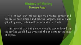 Bronze Age
It is known that bronze age man valued copper and
bronze as both artistic and practical objects. The ore was
gained by using only simple stone and bone tools.
It is thought that initially raw metallic copper found on
the surface would have attracted the ancients to the uses
of copper.
History of Mining
 