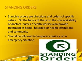 STANDING ORDERS
• Standing orders are directions and orders of specific
nature . On the basics of these on the non availability
of doctors nurses / health workers can provide
treatment at home hospitals or health institutions
and community
• Should be followed in temporary basics / or in
emergency situation
 