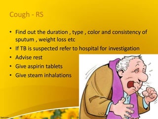 Cough - RS
• Find out the duration , type , color and consistency of
sputum , weight loss etc
• If TB is suspected refer to hospital for investigation
• Advise rest
• Give aspirin tablets
• Give steam inhalations
 