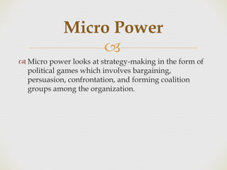 
 Micro power looks at strategy-making in the form of
political games which involves bargaining,
persuasion, confrontation, and forming coalition
groups among the organization.
Micro Power
 