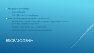 ETIOPATOGENIA
„ Miocarditis eosinofilica
„ Origen alérgico
„ Eosinofilia en sangre periférica
„ Miocarditis en enfermedades autoinmunes
„ Afectan el miocardio y producen miocarditis dependiendo de la
gravedad del ataque sistémico
„ Remisión espontanea o por tratamiento
„ Mejor pronostico y mejor respuesta terapéutica
 