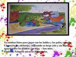 Ya estaban listos para jugar con los baldes y las palas, cuando
Chapuzón los adelantó y utilizando su larga cola y sus manos,
agarró todos los baldes y les dijo: - Son míos.
Pisotón y Pelusa lo miraron disgustados.
 