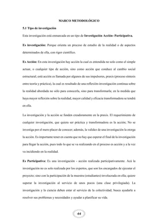 44
MARCO METODOLÓGICO
5.1 Tipo de investigación
Esta investigación está enmarcada en un tipo de Investigación Acción- Participativa.
Es investigación: Porque orienta un proceso de estudio de la realidad o de aspectos
determinados de ella, con rigor científico.
Es Acción: En esta investigación hay acción la cual es entendida no solo como el simple
actuar, o cualquier tipo de acción, sino como acción que conduce al cambio social
estructural; está acción es llamada por algunos de sus impulsores, praxis (proceso síntesis
entre teoría y práctica), la cual es resultado de una reflexión-investigación continua sobre
la realidad abordada no sólo para conocerla, sino para transformarla; en la medida que
haya mayor reflexión sobre la realidad, mayor calidad y eficacia transformadora se tendrá
en ella.
La investigación y la acción se funden creadoramente en la praxis. El requerimiento de
cualquier investigación, que quiera ser práctica y transformadora es la acción; No se
investiga por el mero placer de conocer; además, la validez de una investigación la otorga
la acción. Es importante tener en cuenta que no hay que esperar el final de la investigación
para llegar la acción, pues todo lo que se va realizando en el proceso es acción y a la vez
va incidiendo en la realidad.
Es Participativa: Es una investigación - acción realizada participativamente. Acá la
investigación no es solo realizada por los expertos, que son los encargados de ejecutar el
proyecto; sino con la participación de la muestra (estudiantes) involucrada en ella; quiere
superar la investigación al servicio de unos pocos (una clase privilegiada). La
investigación y la ciencia deben estar al servicio de la colectividad; busca ayudarle a
resolver sus problemas y necesidades y ayudar a planificar su vida.
 