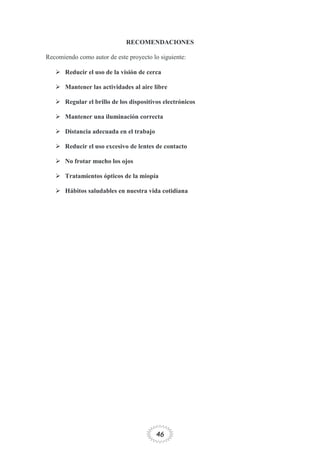 46
RECOMENDACIONES
Recomiendo como autor de este proyecto lo siguiente:
 Reducir el uso de la visión de cerca
 Mantener las actividades al aire libre
 Regular el brillo de los dispositivos electrónicos
 Mantener una iluminación correcta
 Distancia adecuada en el trabajo
 Reducir el uso excesivo de lentes de contacto
 No frotar mucho los ojos
 Tratamientos ópticos de la miopía
 Hábitos saludables en nuestra vida cotidiana
 