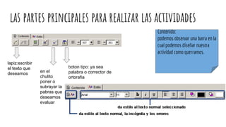 las partes principales para realizar las actividades
lapiz:escribir
el texto que
deseamos
Contenido:
podemos observar una barra en la
cual podemos diseñar nuestra
actividad como querramos.
en el
chulito
poner o
subrayar la
pabras que
deseamos
evaluar
boton tipo: ya sea
palabra o corrector de
ortorafia
 