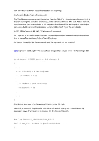 I am almost sure that there was different code in the beginning:

if (wParam>=0 && wParam<nFramescount)

The Visual C++ compiler generated the warning "warning C4018: '<' : signed/unsigned mismatch". It is
this very warning that is enabled on Warning Level 3 with which Miranda IM is built. At that moment,
the programmer paid little attention to this fragment. He suppressed the warning by an explicit type
conversion. But the error did not disappear and only hidden itself. This is the correct code:

if ((INT_PTR)wParam>=0 && (INT_PTR)wParam<nFramescount)

So, I urge you to be careful with such places. I counted 33 conditions in Miranda IM which are always
true or always false due to confusion of signed/unsigned.

Let's go on. I especially like the next sample. And the comment, it is just beautiful.



V547 Expression 'nOldLength < 0' is always false. Unsigned type value is never < 0. IRC mstring.h 229



void Append( PCXSTR pszSrc, int nLength )

{

    ...

    UINT nOldLength = GetLength();

    if (nOldLength < 0)

    {

        // protects from underflow

        nOldLength = 0;

    }

    ...

}

I think there is no need in further explanations concerning this code.

Of course, it is not only programmers' fault that errors appear in programs. Sometimes library
developers play a dirty trick on us (in this case it is developers of WinAPI).



#define SRMSGSET_LIMITNAMESLEN_MIN 0

static INT_PTR CALLBACK DlgProcTabsOptions(...)

{
 