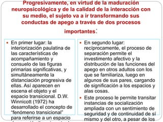 Progresivamente, en virtud de la maduración
neuropsicológica y de la calidad de la interacción con
su medio, el sujeto va a ir transformando sus
conductas de apego a través de dos procesos
importantes:
 En primer lugar: la
interiorización paulatina de
las características de
acompañamiento y
consuelo de las figuras
primarias significativas, y
simultáneamente la
distanciación progresiva de
ellas. Así aparecen en
escena el objeto y el
espacio transicional. D.W.
Winnicott (1972) ha
desarrollado el concepto de
“fenómeno transicional”
para referirse a un espacio
 En segundo lugar:
recíprocamente, el proceso de
separación permite el
investimento afectivo y la
distribución de las funciones del
apego en otros adultos con los
que se familiariza, luego en
algunos de sus pares, cargando
de significación a los espacios y
alas cosas.
 Este proceso le permite transitar
instancias de socialización
ampliada con un sentimiento de
seguridad y de continuidad de sí
mismo y del otro, a pesar de los
 