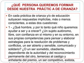 ¿QUÉ PERSONA QUEREMOS FORMAR
DESDE NUESTRA PRÁCTIC A DE CRIANZA?
 En cada práctica de crianza y/o de educación
subyacen respuestas implícitas, más o menos
conscientes, a estas dos cuestiones:
 1 - ¿Qué hombre, y por lo tanto qué niño queremos
ayudar a ser y a crecer? ¿Un sujeto autónomo,
libre, con confianza en sí mismo y en su entorno, en
sus propias competencias para pensar y elaborar
estrategias para la resolución de problemas y
conflictos, un ser abierto y sensible, comunicado y
solidario? ¿O un ser sometido, obediente,
dependiente de la autoridad y del reconocimiento
permanente del otro, temeroso al castigo y
anhelante del premio, un ser competitivo, exitista,
 