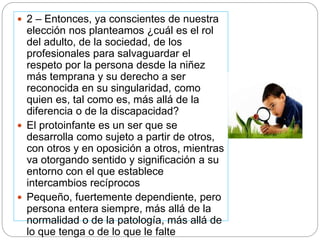  2 – Entonces, ya conscientes de nuestra
elección nos planteamos ¿cuál es el rol
del adulto, de la sociedad, de los
profesionales para salvaguardar el
respeto por la persona desde la niñez
más temprana y su derecho a ser
reconocida en su singularidad, como
quien es, tal como es, más allá de la
diferencia o de la discapacidad?
 El protoinfante es un ser que se
desarrolla como sujeto a partir de otros,
con otros y en oposición a otros, mientras
va otorgando sentido y significación a su
entorno con el que establece
intercambios recíprocos
 Pequeño, fuertemente dependiente, pero
persona entera siempre, más allá de la
normalidad o de la patología, más allá de
lo que tenga o de lo que le falte
 