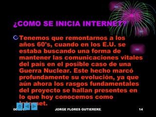 ¿COMO SE INICIA INTERNET? Tenemos que remontarnos a los años 60's, cuando en los E.U. se estaba buscando una forma de mantener las comunicaciones vitales del país en el posible caso de una Guerra Nuclear. Este hecho marcó profundamente su evolución, ya que aún ahora los rasgos fundamentales del proyecto se hallan presentes en lo que hoy conocemos como Internet. 