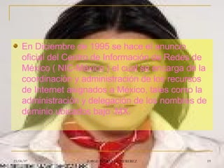 En Diciembre de 1995 se hace el anuncio oficial del Centro de Información de Redes de México ( NIC-México ) el cual se encarga de la coordinación y administración de los recursos de Internet asignados a México, tales como la administración y delegación de los nombres de dominio ubicados bajo .MX.  