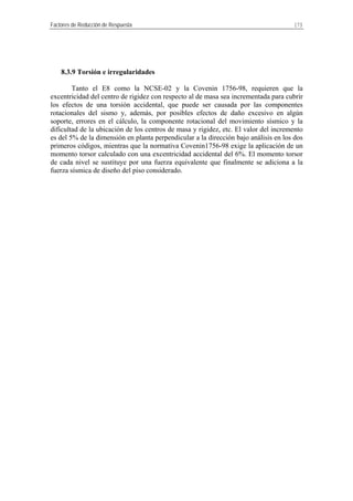 Factores de Reducción de Respuesta 173
8.3.9 Torsión e irregularidades
Tanto el E8 como la NCSE-02 y la Covenin 1756-98, requieren que la
excentricidad del centro de rigidez con respecto al de masa sea incrementada para cubrir
los efectos de una torsión accidental, que puede ser causada por las componentes
rotacionales del sismo y, además, por posibles efectos de daño excesivo en algún
soporte, errores en el cálculo, la componente rotacional del movimiento sísmico y la
dificultad de la ubicación de los centros de masa y rigidez, etc. El valor del incremento
es del 5% de la dimensión en planta perpendicular a la dirección bajo análisis en los dos
primeros códigos, mientras que la normativa Covenin1756-98 exige la aplicación de un
momento torsor calculado con una excentricidad accidental del 6%. El momento torsor
de cada nivel se sustituye por una fuerza equivalente que finalmente se adiciona a la
fuerza sísmica de diseño del piso considerado.
 