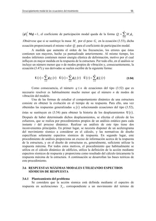 Desacoplamiento modal de las ecuaciones del movimiento 55
( ) 1
T
ii
=Mφ φ , el coeficiente de participación mo l queda de la forma
r
Q M
1
n
i rda riφ
=
= ∑
.Obsérvese que si se sustituye la masa rM por el peso en la ecuación (3.53), dicha
ecuación proporcionará el mismo valor para el coeficiente de participación m
A medida que aumenta el orden de las frecuencias, los errores que éstas
l mismo tiempo, los
odos inferiores contienen menor energía elástica de deformación, motivo por el cual
influyen en mayor medida en la respuesta de la estructura. Por todo ello, en el análisis se
incluye un número menor que n de modos propios de vibración y, consecuentem
cuación (3.47) y sus derivadas se suelen escribir de la siguiente forma:
Como consecuencia, el número
rG
iQ odal.
contienen son mayores, hecho ya puntualizado anteriormente. A
m
ente, la
e
( ) ( ) ( ) ( ) ( ) ( )
1 1 1
q q q
i i i i i i
i i i
t t t t t tχ χ χ
= = =
= = =∑ ∑ ∑U U Uφ φ φ (3.54)
q n≤ de ecuaciones del tipo (3.52) que es
necesario resolver es habitualmente mucho menor que el número n de mod
ibración del modelo.
os de
v
Una de las formas de estudiar el comportamiento dinámico de una estructura
consiste en obtener la evolución en el tiempo de su respuesta. Para ello, una vez
obtenidas las respuestas generalizadas ( )iu t solucionando ecuaciones del tipo (3.52),
éstas se sustituyen en (3.54) para obtener la historia de los desplazamientos ( )tU .
Después de haber determinado dichos desplazamientos, se efectúa el cálculo de los
esfuerzos, que se realiza por procedimientos propios de un análisis estático para cada
instante t del proceso dinámico. Realizar un análisis de este tipo tiene dos
inconvenientes principales. En primer lugar, se necesita disponer de un acelero
el movimiento sísmico a considerar en el cálculo, y las normativas de diseño
os
ente, suficiente utilizar la
spuesta máxima. Por todos estos motivos, el procedimiento que habitualmente se
utiliza en el cálculo dinámico de edificios, utiliza la definición de la acción mediante
espectros sísmicos de respuesta y proporciona como resultado del cálculo únicamente la
respuesta máxima de la estructura. A continuación se desarrollan las bases teór
este procedimiento.
U
ción sísmica está definida mediante el espectro de
respues
grama
d
especifican solamente espectros sísmic de respuesta. En segundo lugar, este
procedimiento de análisis proporciona un exceso de información acerca de la respuesta
de la estructura, y en el diseño de estructuras es, generalm
re
icas de
3.6 RESPUESTAS MÁXIMAS MODALES UTILIZANDO ESPECTROS
SÍSMICOS DE RESP ESTA
3.6.1 Planteamiento del problema
Se considera que la ac
ta en aceleraciones aS , correspondiente a un movimiento del terreno de
 
