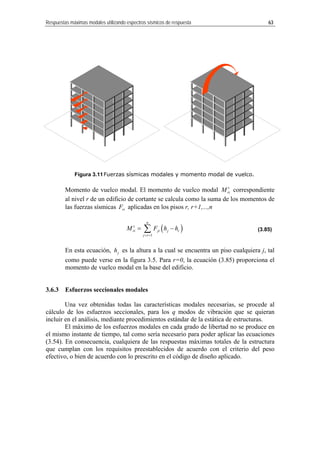Respuestas máximas modales utilizando espectros sísmicos de respuesta 63
Figura 3.11Fuerzas sísmicas modales y momento modal de vuelco.
Momento de vuelco modal. El momento de vuelco modal v
riM correspondiente
al nivel r de un edificio de cortante se calcula como la suma de los momentos de
las fuerzas sísmicas riF aplicadas en los pisos r, r+1,...,n
n
v
ri ji j( )
1
r
j r
M F h= ∑ h
= +
− (3.85)
En esta ecuación, es la altura a la cual se encuentra un piso cualquiera
ase del edificio.
3.6.3 Esfuerzos seccionales modales
Una vez obtenidas todas las características modales necesarias, se procede al
álculo de los esfuerzos
incluir
uce en
l mismo instante de tiempo, tal como sería necesario para poder aplicar las ecuaciones
(3.54). En consecuencia, cualquiera de las respuestas máximas totales de la estructura
que cumplan con los requisitos preestablecidos de acuerdo con el criterio del peso
efectivo, o bien de acuerdo con lo prescrito en el código de diseño aplicado.
jh j, tal
como puede verse en la figura 3.5. Para r=0, la ecuación (3.85) proporciona el
momento de vuelco modal en la b
c seccionales, para los q modos de vibración que se quieran
en el análisis, mediante procedimientos estándar de la estática de estructuras.
El máximo de los esfuerzos modales en cada grado de libertad no se prod
e
 