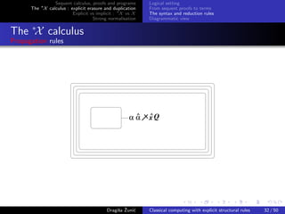 Sequent calculus, proofs and programs      Logical setting
      The ∗X calculus : explicit erasure and duplication   From sequent proofs to terms
                         Explicit vs implicit : ∗X vs X    The syntax and reduction rules
                                    Strong normalisation   Diagrammatic view


The ∗X calculus
Propagation rules




                                                     ^     ^
                                                    αα     xQ




                                               s ˇ c
                                          Dragiˇa Zuni´    Classical computing with explicit structural rules   32 / 50
 