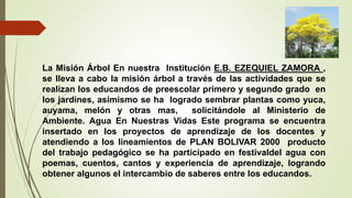 La Misión Árbol En nuestra Institución E.B. EZEQUIEL ZAMORA ,
se lleva a cabo la misión árbol a través de las actividades que se
realizan los educandos de preescolar primero y segundo grado en
los jardines, asimismo se ha logrado sembrar plantas como yuca,
auyama, melón y otras mas, solicitándole al Ministerio de
Ambiente. Agua En Nuestras Vidas Este programa se encuentra
insertado en los proyectos de aprendizaje de los docentes y
atendiendo a los lineamientos de PLAN BOLIVAR 2000 producto
del trabajo pedagógico se ha participado en festivaldel agua con
poemas, cuentos, cantos y experiencia de aprendizaje, logrando
obtener algunos el intercambio de saberes entre los educandos.
 