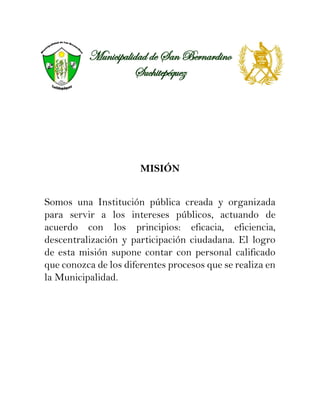 Municipalidad de San Bernardino
Suchitepéquez
MISIÓN
Somos una Institución pública creada y organizada
para servir a los intereses públicos, actuando de
acuerdo con los principios: eficacia, eficiencia,
descentralización y participación ciudadana. El logro
de esta misión supone contar con personal calificado
que conozca de los diferentes procesos que se realiza en
la Municipalidad.
 