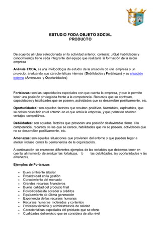 ESTUDIO FODA OBJETO SOCIAL
PRODUCTO
De acuerdo al rubro seleccionado en la actividad anterior, conteste: ¿Qué habilidades y
conocimientos tiene cada integrante del equipo que realizaría la formación de la micro
empresa
Análisis FODA, es una metodología de estudio de la situación de una empresa o un
proyecto, analizando sus características internas (Debilidades y Fortalezas) y su situación
externa (Amenazas y Oportunidades)
Fortalezas: son las capacidades especiales con que cuenta la empresa, y que le permite
tener una posición privilegiada frente a la competencia. Recursos que se controlan,
capacidades y habilidades que se poseen, actividades que se desarrollan positivamente, etc.
Oportunidades: son aquellos factores que resultan positivos, favorables, explotables, que
se deben descubrir en el entorno en el que actúa la empresa, y que permiten obtener
ventajas competitivas.
Debilidades: son aquellos factores que provocan una posición desfavorable frente a la
competencia, recursos de los que se carece, habilidades que no se poseen, actividades que
no se desarrollan positivamente, etc.
Amenazas: son aquellas situaciones que provienen del entorno y que pueden llegar a
atentar incluso contra la permanencia de la organización.
A continuación se enumeran diferentes ejemplos de las variables que debemos tener en
cuenta al momento de analizar las fortalezas, b las debilidades, las oportunidades y las
amenazas.
Ejemplos de Fortalezas
 Buen ambiente laboral
 Proactividad en la gestión
 Conocimiento del mercado
 Grandes recursos financieros
 Buena calidad del producto final
 Posibilidades de acceder a créditos
 Equipamiento de última generación
 Experiencia de los recursos humanos
 Recursos humanos motivados y contentos
 Procesos técnicos y administrativos de calidad
 Características especiales del producto que se oferta
 Cualidades del servicio que se considera de alto nivel
 