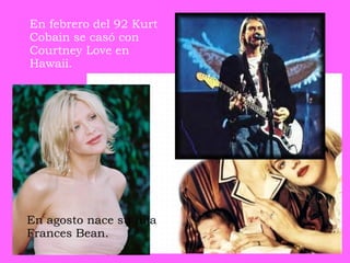En febrero del 92 Kurt Cobain se casó con Courtney Love en Hawaii.   En agosto nace su hija Frances Bean.   