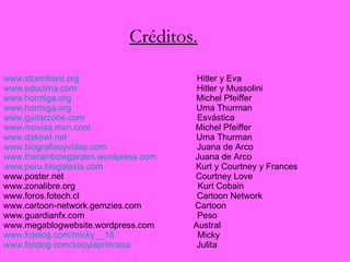 Créditos. www.stormfront.org           Hitler y Eva www.educima.com              Hitler y Mussolini www.hormiga.org               Michel Pfeiffer www.hormiga.org              Uma Thurman www.guitarzone.com           Esvástica www.movies.msn.com         Michel Pfeiffer www.dakewl.net                   Uma Thurman www.biografiasyvidas.com            Juana de Arco www.therainbowgarden.wordpress.com     Juana de Arco www.peru.blogalaxia.com       Kurt y Courtney y Frances www.poster.net                    Courtney Love www.zonalibre.org                 Kurt Cobain www.foros.fotech.cl              Cartoon Network www.cartoon-network.gemzies.com   Cartoon www.guardianfx.com   Peso  www.megablogwebsite.wordpress.com   Austral www.fotolog.com/micky__18   Micky www.fotolog.com/sooylaprincesa   Julita 