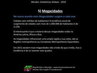 Missões: Estatísticas Globais - 2010
5) Megacidades
No nosso mundo mais Megacidades surgem a cada ano.
Cidades com milhões de habitantes! A tendência anual de
surgimento de cidades com mais de 1.000.000 de habitantes é de
2,13%.
O interessante é que a maioria dessas megacidades estão na
América Latina, África e Ásia.
As megacidades influenciam uma ampla região a sua volta, são as
Regiões metropolitanas ou Complexos Metropolitanos Expandidos.
Em 2011 existem mais megacidades não-cristãs do que cristãs, mas a
tendência é de se reverter este quadro.
Blog Missões e Adoração – www.missoeseadoracao.net
Missões não é opção! É mandamento!
 