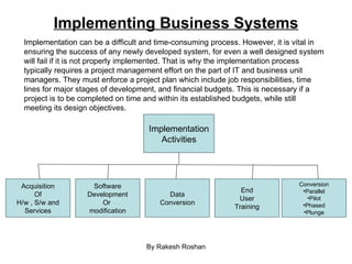 Implementing Business Systems By Rakesh Roshan Implementation can be a difficult and time-consuming process. However, it is vital in ensuring the success of any newly developed system, for even a well designed system will fail if it is not properly implemented. That is why the implementation process typically requires a project management effort on the part of IT and business unit managers. They must enforce a project plan which include job responsibilities, time lines for major stages of development, and financial budgets. This is necessary if a project is to be completed on time and within its established budgets, while still meeting its design objectives. Implementation Activities Acquisition Of H/w , S/w and Services Software Development Or  modification Data Conversion End User Training Conversion Parallel Pilot Phased Plunge 